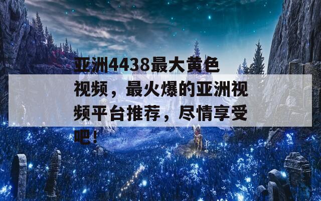 亚洲4438最大黄色视频，最火爆的亚洲视频平台推荐，尽情享受吧！
