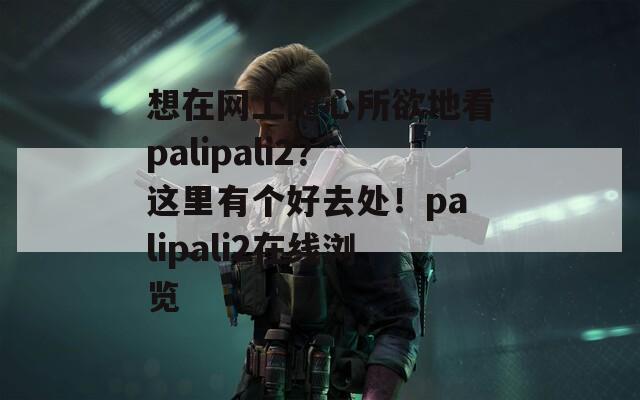 想在网上随心所欲地看palipali2？这里有个好去处！palipali2在线浏览