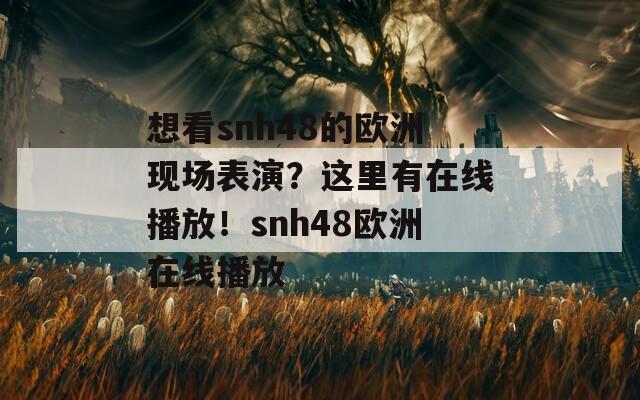 想看snh48的欧洲现场表演？这里有在线播放！snh48欧洲在线播放