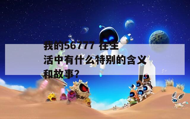 我的56777 在生活中有什么特别的含义和故事？