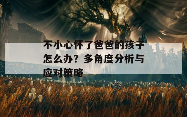 不小心怀了爸爸的孩子怎么办？多角度分析与应对策略