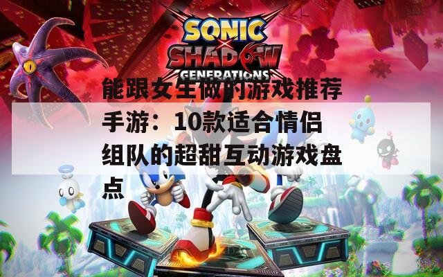 能跟女生做的游戏推荐手游：10款适合情侣组队的超甜互动游戏盘点