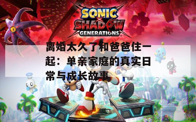 离婚太久了和爸爸住一起：单亲家庭的真实日常与成长故事