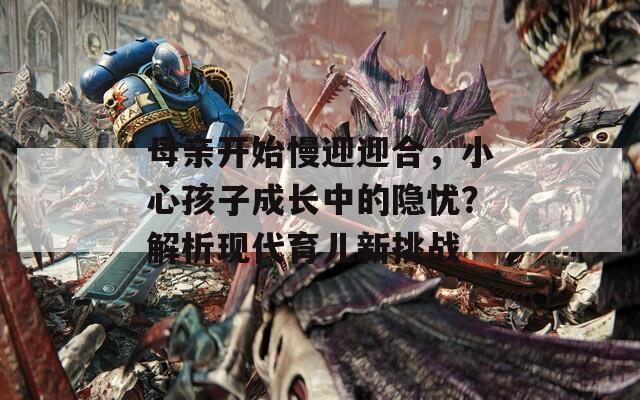 母亲开始慢迎迎合，小心孩子成长中的隐忧？解析现代育儿新挑战