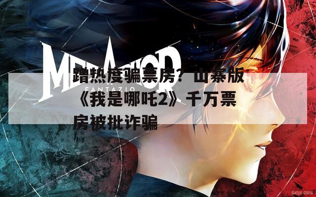 蹭热度骗票房？山寨版《我是哪吒2》千万票房被批诈骗