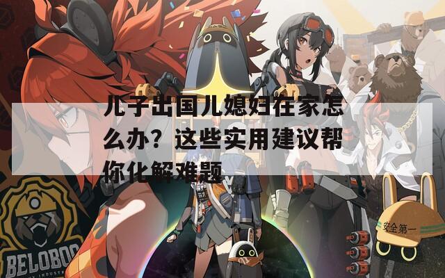儿子出国儿媳妇在家怎么办？这些实用建议帮你化解难题