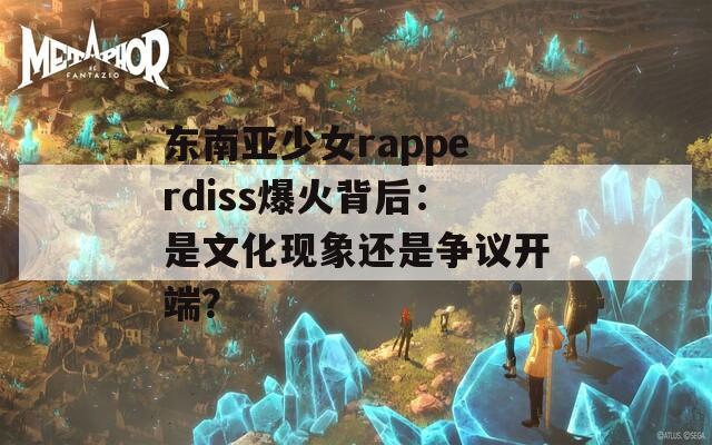 东南亚少女rapperdiss爆火背后：是文化现象还是争议开端？