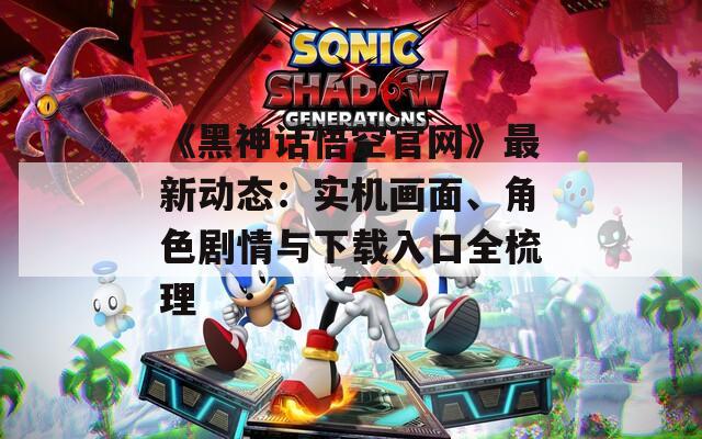 《黑神话悟空官网》最新动态：实机画面、角色剧情与下载入口全梳理