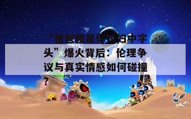 “爸爸我是你媳妇中字头”爆火背后：伦理争议与真实情感如何碰撞？