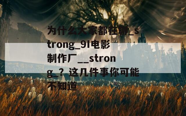 为什么大家都在聊_strong_9I电影制作厂__strong_？这几件事你可能不知道
