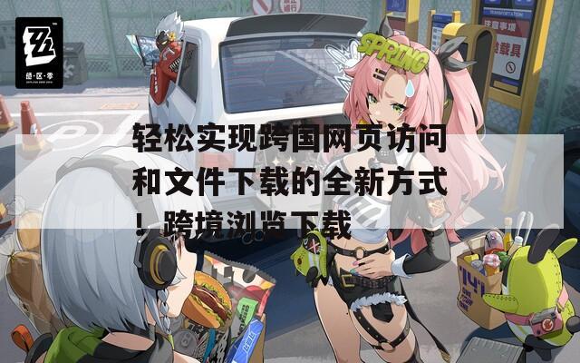 轻松实现跨国网页访问和文件下载的全新方式！跨境浏览下载