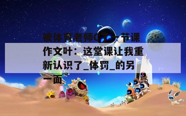 被体育老师C了一节课作文叶：这堂课让我重新认识了_体罚_的另一面