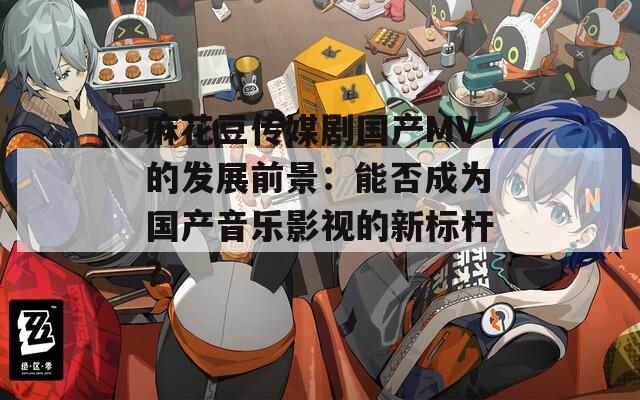 麻花豆传媒剧国产MV的发展前景：能否成为国产音乐影视的新标杆？