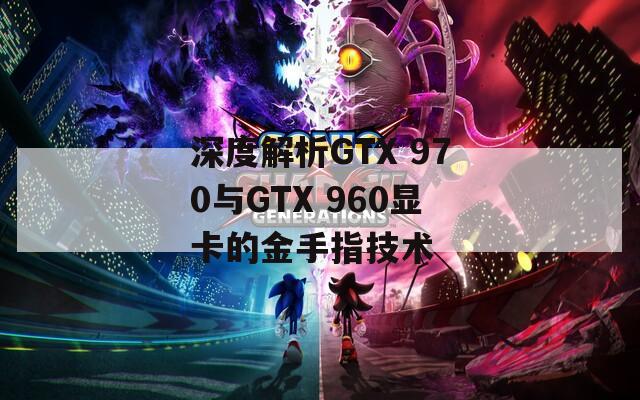 深度解析GTX 970与GTX 960显卡的金手指技术