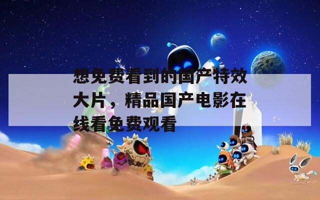 想免费看到的国产特效大片，精品国产电影在线看免费观看