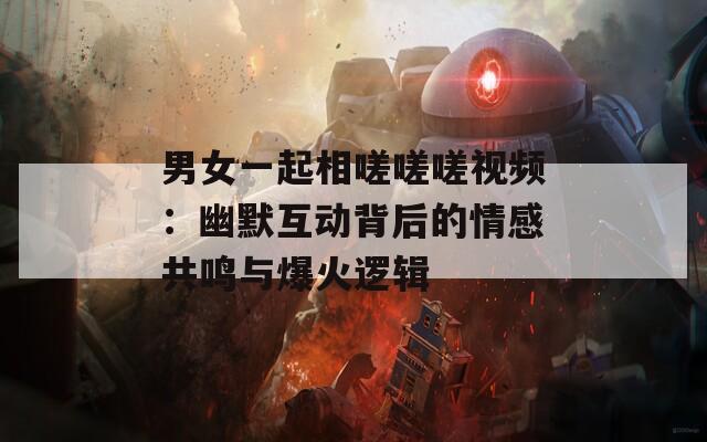 男女一起相嗟嗟嗟视频：幽默互动背后的情感共鸣与爆火逻辑