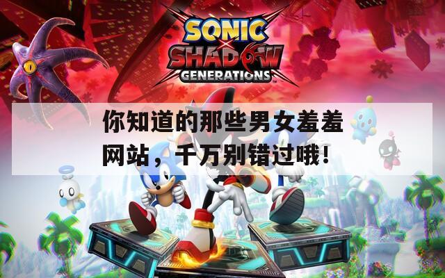 你知道的那些男女羞羞网站，千万别错过哦！
