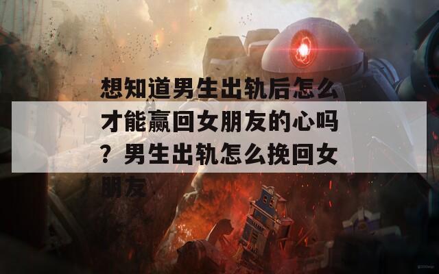 想知道男生出轨后怎么才能赢回女朋友的心吗？男生出轨怎么挽回女朋友
