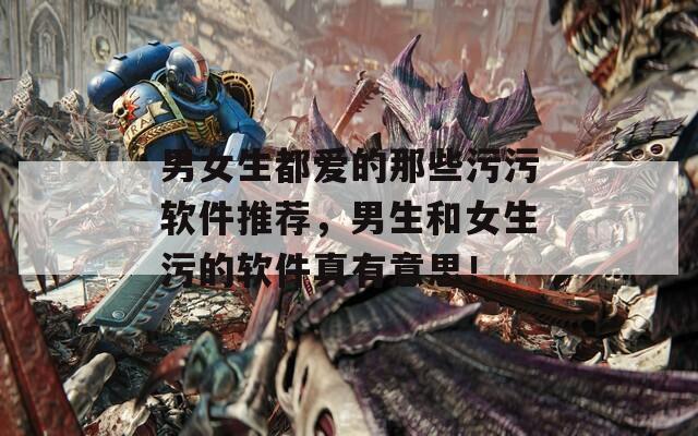男女生都爱的那些污污软件推荐，男生和女生污的软件真有意思！