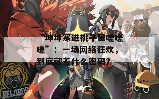“坤坤寒进桃子里嗟嗟嗟”：一场网络狂欢，到底藏着什么密码？