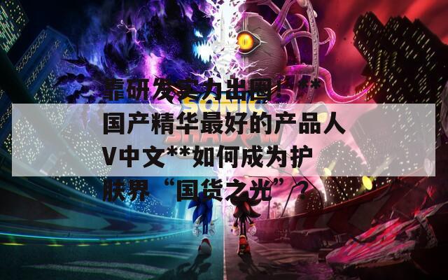 靠研发实力出圈！**国产精华最好的产品人V中文**如何成为护肤界“国货之光”？