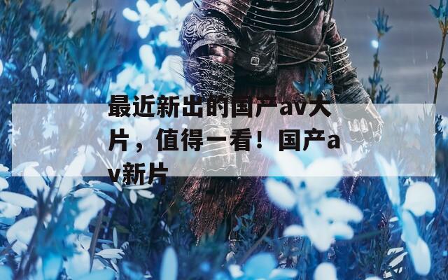 最近新出的国产av大片，值得一看！国产av新片