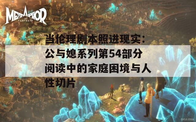 当伦理剧本照进现实：公与媳系列第54部分阅读中的家庭困境与人性切片