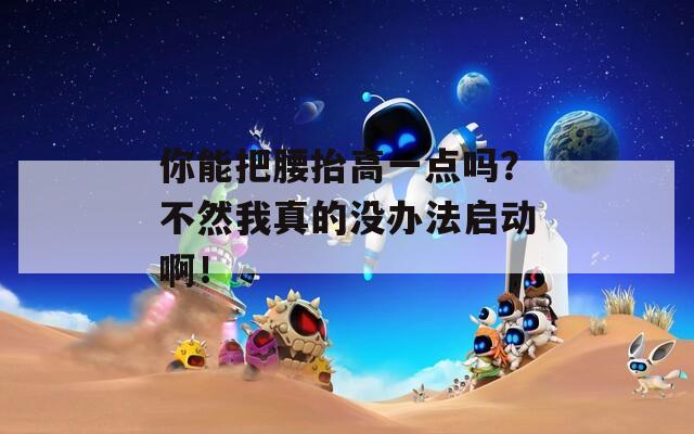 你能把腰抬高一点吗？不然我真的没办法启动啊！