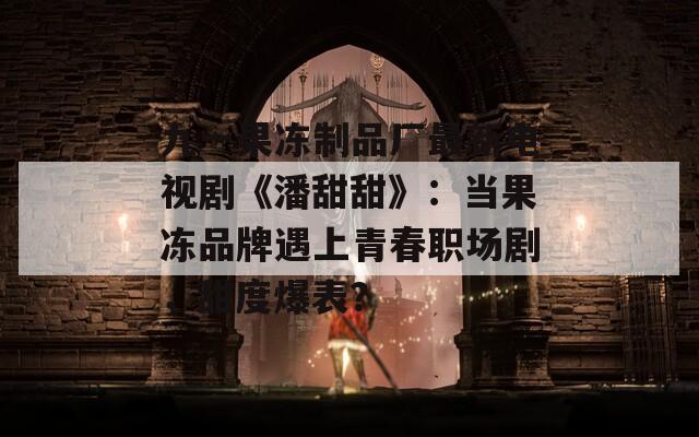 九一果冻制品厂最新电视剧《潘甜甜》：当果冻品牌遇上青春职场剧，甜度爆表？