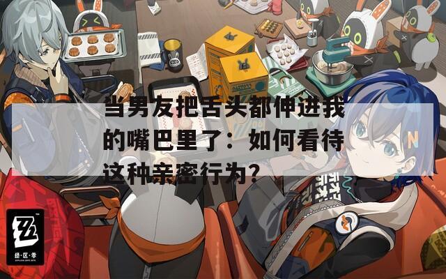 当男友把舌头都伸进我的嘴巴里了：如何看待这种亲密行为？