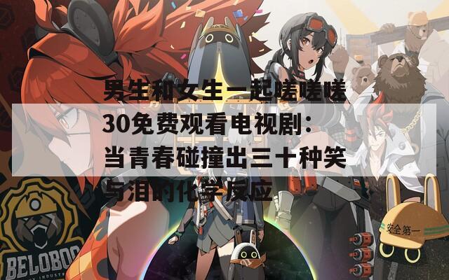 男生和女生一起嗟嗟嗟30免费观看电视剧：当青春碰撞出三十种笑与泪的化学反应