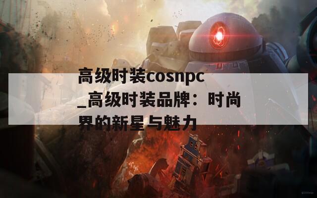 高级时装cosnpc_高级时装品牌：时尚界的新星与魅力