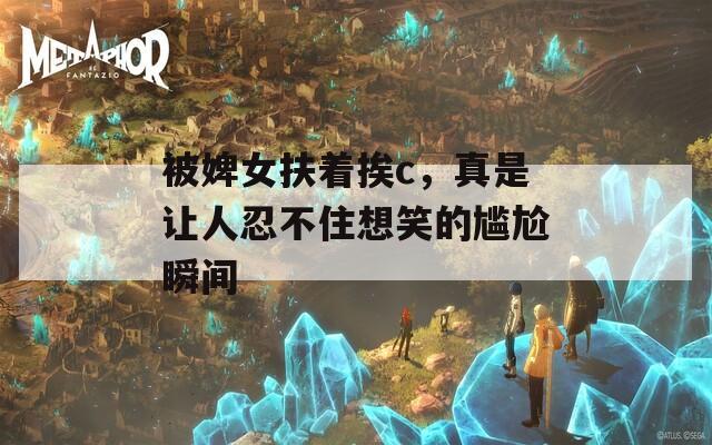 被婢女扶着挨c，真是让人忍不住想笑的尴尬瞬间