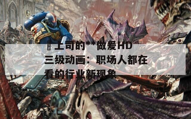 巜上司的**做爰HD三级动画：职场人都在看的行业新现象