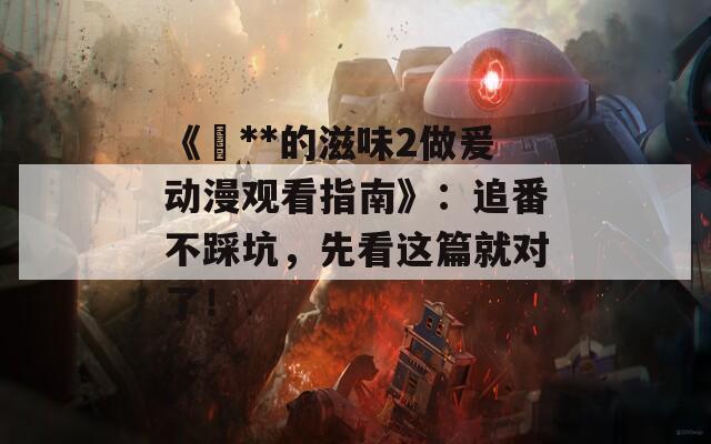 《巜**的滋味2做爰动漫观看指南》：追番不踩坑，先看这篇就对了！