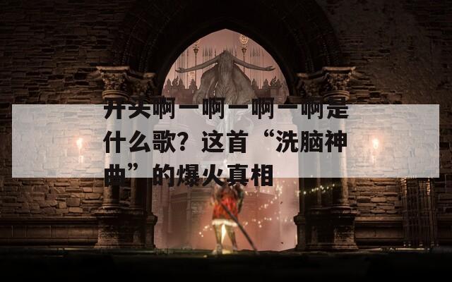 开头啊一啊一啊一啊是什么歌？这首“洗脑神曲”的爆火真相