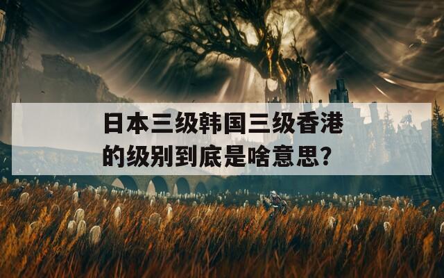 日本三级韩国三级香港的级别到底是啥意思？