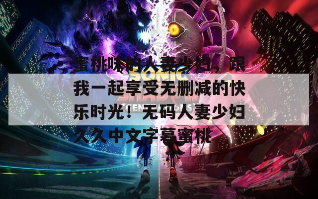 蜜桃味的人妻少妇，跟我一起享受无删减的快乐时光！无码人妻少妇久久中文字幕蜜桃
