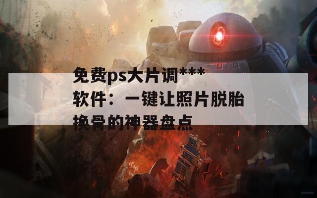 免费ps大片调***软件：一键让照片脱胎换骨的神器盘点