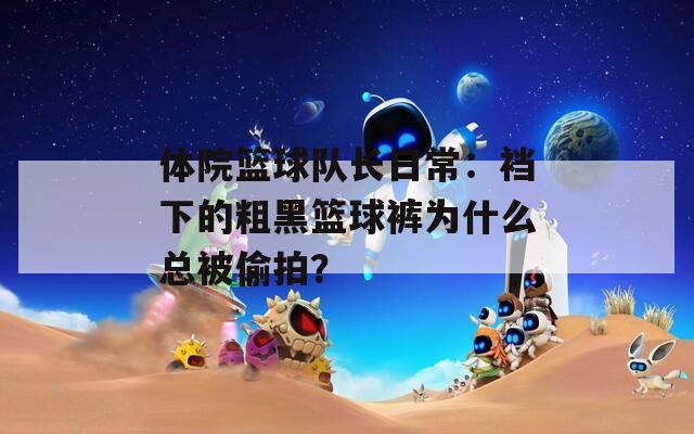 体院篮球队长日常：裆下的粗黑篮球裤为什么总被偷拍？