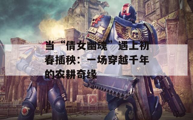 当“倩女幽魂”遇上初春插秧：一场穿越千年的农耕奇缘