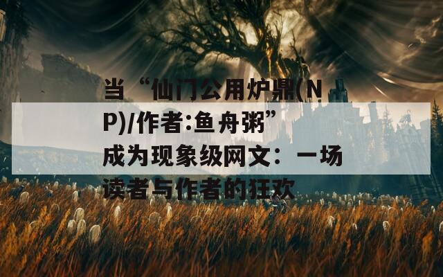 当“仙门公用炉鼎(NP)/作者:鱼舟粥”成为现象级网文：一场读者与作者的狂欢
