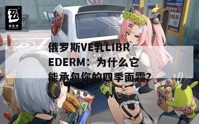 俄罗斯VE乳LIBREDERM：为什么它能承包你的四季面霜？