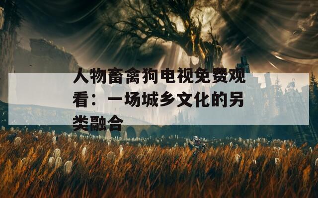 人物畜禽狗电视免费观看：一场城乡文化的另类融合