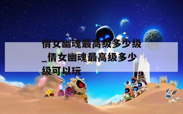 倩女幽魂最高级多少级_倩女幽魂最高级多少级可以玩