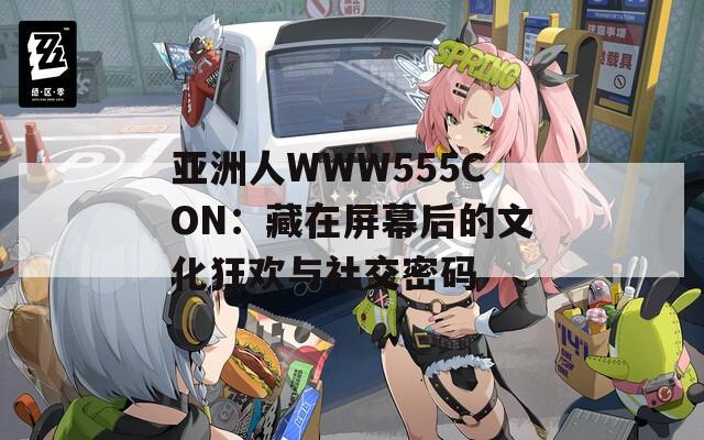 亚洲人WWW555CON：藏在屏幕后的文化狂欢与社交密码