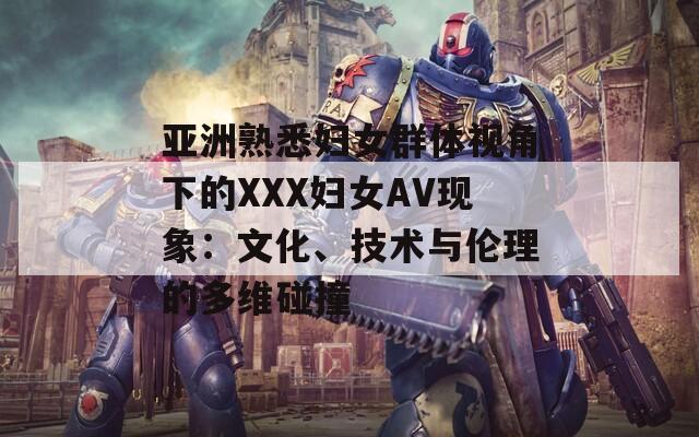 亚洲熟悉妇女群体视角下的XXX妇女AV现象：文化、技术与伦理的多维碰撞