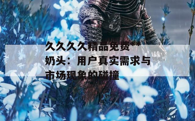 久久久久精品免费**奶头：用户真实需求与市场现象的碰撞