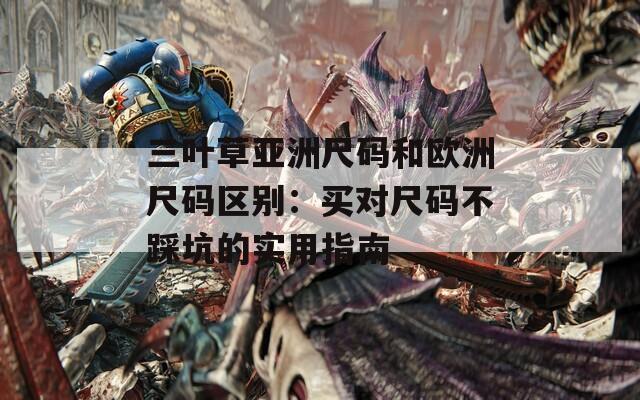 三叶草亚洲尺码和欧洲尺码区别：买对尺码不踩坑的实用指南