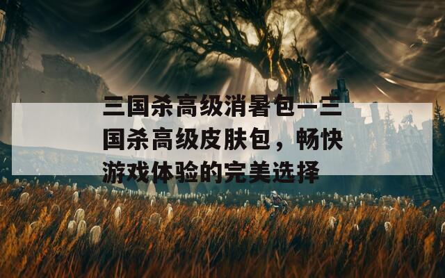三国杀高级消暑包—三国杀高级皮肤包，畅快游戏体验的完美选择